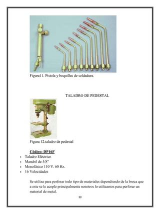 Figura11. Pistola y boquillas de soldadura.




                           TALADRO DE PEDESTAL




  Figura 12.taladro de pedestal

   Código: DP16F
Taladro Eléctrico
Mandril de 5/8"
Monofásico 110 V. 60 Hz.
16 Velocidades

  Se utiliza para perforar todo tipo de materiales dependiendo de la broca que
  a este se le acople principalmente nosotros lo utilizamos para perforar un
  material de metal.
                                  30
 