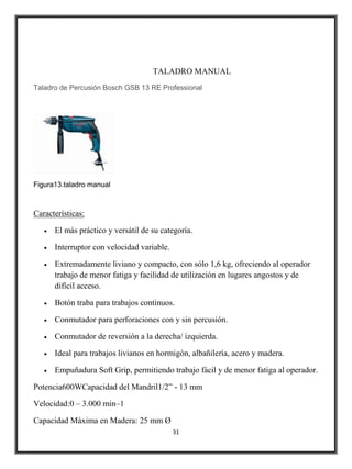 TALADRO MANUAL
Taladro de Percusión Bosch GSB 13 RE Professional




Figura13.taladro manual



Características:

      El más práctico y versátil de su categoría.

      Interruptor con velocidad variable.

      Extremadamente liviano y compacto, con sólo 1,6 kg, ofreciendo al operador
      trabajo de menor fatiga y facilidad de utilización en lugares angostos y de
      difícil acceso.

      Botón traba para trabajos continuos.

      Conmutador para perforaciones con y sin percusión.

      Conmutador de reversión a la derecha/ izquierda.

      Ideal para trabajos livianos en hormigón, albañilería, acero y madera.

      Empuñadura Soft Grip, permitiendo trabajo fácil y de menor fatiga al operador.

Potencia600WCapacidad del Mandril1/2” - 13 mm

Velocidad:0 – 3.000 min–1

Capacidad Máxima en Madera: 25 mm Ø
                                            31
 
