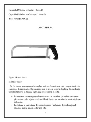 Capacidad Máxima en Metal: 10 mm Ø

Capacidad Máxima en Concreto: 13 mm Ø

Uso: PROFESIONAL



                                  ARCO SIERRA




Figura 14.arco sierra

Sierra de mano

  Se denomina sierra manual a una herramienta de corte que está compuesta de dos
elementos diferenciados. De una parte está el arco o soporte donde se fija mediante
tornillos tensores la hoja de sierra que proporciona el corte.

      La sierra de mano es generalmente usada para realizar pequeños cortes con
      piezas que están sujetas en el tornillo de banco, en trabajos de mantenimiento
      industrial.
      La hoja de la sierra tiene diversos dentados y calidades dependiendo del
      material que se quiera cortar con ella.

                                         32
 