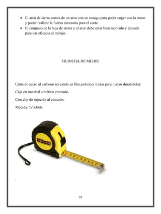 El arco de sierra consta de un arco con un mango para poder coger con la mano
      y poder realizar la fuerza necesaria para el corte.
      El conjunto de la hoja de sierra y el arco debe estar bien montado y tensado
      para dar eficacia al trabajo.




                               HUINCHA DE MEDIR




Cinta de acero al carbono revestida en film poliéster mylar para mayor durabilidad.

Caja en material sintético cromado.

Con clip de sujeción al cinturón.

Medida: ½”x3mts




.



                                         33
 