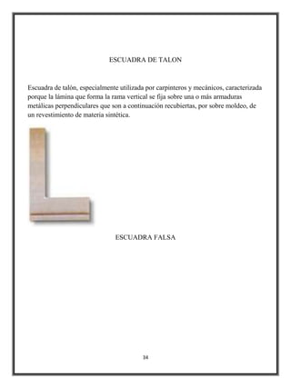 ESCUADRA DE TALON



Escuadra de talón, especialmente utilizada por carpinteros y mecánicos, caracterizada
porque la lámina que forma la rama vertical se fija sobre una o más armaduras
metálicas perpendiculares que son a continuación recubiertas, por sobre moldeo, de
un revestimiento de materia sintética.




                               ESCUADRA FALSA




                                         34
 