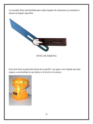 La escuadra falsa está diseñada para copiar ángulos de estructuras ya existentes o
ajustar un ángulo específico




                                NIVEL DE ESQUINA




Este nivel tiene la particular forma de un perfil L con agua u otro líquido que deja
espacio a una burbuja la cual indica si el nivel es el correcto




                                           35
 