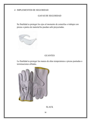  IMPLEMENTOS DE SEGURIDAD

                          GAFAS DE SEGURIDAD


  Su finalidad es proteger los ojos al momento de esmerilas o trabajar con
  piezas o partes de material ke puedan salir proyectadas.




                                  GUANTES

  La finalidad es proteger las manos de altas temperaturas o piezas puntudas o
  terminaciones afiladas.




                                    SLACK

                                  36
 