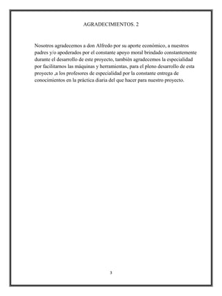 AGRADECIMIENTOS. 2



Nosotros agradecemos a don Alfredo por su aporte económico, a nuestros
padres y/o apoderados por el constante apoyo moral brindado constantemente
durante el desarrollo de este proyecto, también agradecemos la especialidad
por facilitarnos las máquinas y herramientas, para el pleno desarrollo de esta
proyecto ,a los profesores de especialidad por la constante entrega de
conocimientos en la práctica diaria del que hacer para nuestro proyecto.




                                    3
 
