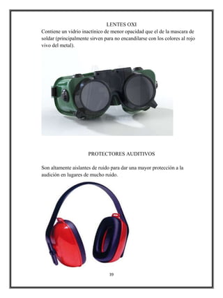 LENTES OXI
Contiene un vidrio inactínico de menor opacidad que el de la mascara de
soldar (principalmente sirven para no encandilarse con los colores al rojo
vivo del metal).




                      PROTECTORES AUDITIVOS

Son altamente aislantes de ruido para dar una mayor protección a la
audición en lugares de mucho ruido.




                                39
 