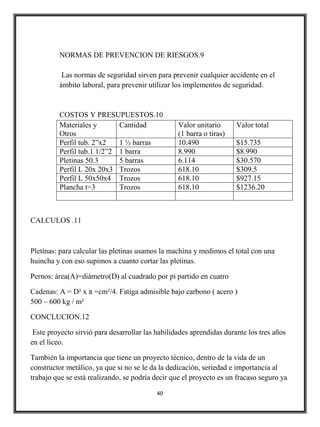NORMAS DE PREVENCION DE RIESGOS.9

          Las normas de seguridad sirven para prevenir cualquier accidente en el
         ámbito laboral, para prevenir utilizar los implementos de seguridad.


         COSTOS Y PRESUPUESTOS.10
         Materiales y       Cantidad              Valor unitario      Valor total
         Otros                                    (1 barra o tiras)
         Perfil tub. 2”x2   1 ½ barras            10.490              $15.735
         Perfil tub.1 1/2”2 1 barra               8.990               $8.990
         Pletinas 50.3      5 barras              6.114               $30.570
         Perfil L 20x 20x3 Trozos                 618.10              $309.5
         Perfil L 50x50x4 Trozos                  618.10              $927.15
         Plancha t=3        Trozos                618.10              $1236.20



CALCULOS .11



Pletinas: para calcular las pletinas usamos la machina y medimos el total con una
huincha y con eso supimos a cuanto cortar las pletinas.

Pernos: área(A)=diámetro(D) al cuadrado por pi partido en cuatro

Cadenas: A = D² x π =cm²/4. Fatiga admisible bajo carbono ( acero )
500 – 600 kg / m²

CONCLUCION.12

 Este proyecto sirvió para desarrollar las habilidades aprendidas durante los tres años
en el liceo.

También la importancia que tiene un proyecto técnico, dentro de la vida de un
constructor metálico, ya que si no se le da la dedicación, seriedad e importancia al
trabajo que se está realizando, se podría decir que el proyecto es un fracaso seguro ya

                                           40
 