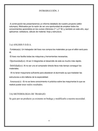 INTRODUCCIÓN. 3




 A continuación les presentaremos un informe detallado de nuestro proyecto (sillón
columpio). Motivados por la razón de ver una oportunidad de emplear todos los
conocimientos aprendidos en los cursos inferiores (1° y 2° M.) y también en este año, aquí
aplicamos: soldadura, cálculo de material, forja y estructura.




3.a) ANLISIS F.O.D.A.

Fortaleza(s): Un trabajador del liceo nos compra los materiales ya que el sillón será para
él.

El liceo nos facilita todas las máquinas y herramientas necesarias.

Oportunidad(es): Al ser 2 integrantes el desarrollo de este es mucho más rápido.

Debilidad(es): Al no ser uno el comprador directo lleva más tiempo conseguir los
materiales.

 Al no tener maquinaria suficiente para abastecer al alumnado ay que trasladar las

estructuras a otro talleres de la especialidad.

 Amenaza(s): -Si no se tiene conocimiento ni práctica sobre las maquinarias lo que se
realicé puede tener malos resultados.



3.b) METODOLOGIA DE TRABAJO:

Se guio por un producto ya existente en bodega y modificarlo a nuestra necesidad.




                                                  4
 