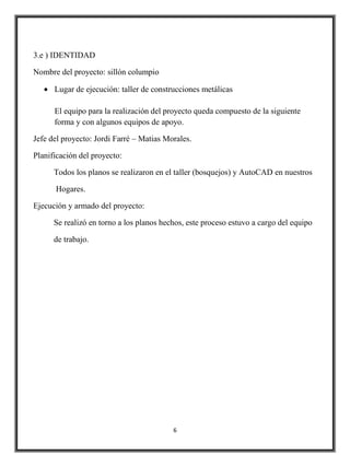 3.e ) IDENTIDAD

Nombre del proyecto: sillón columpio

      Lugar de ejecución: taller de construcciones metálicas

      El equipo para la realización del proyecto queda compuesto de la siguiente
      forma y con algunos equipos de apoyo.

Jefe del proyecto: Jordi Farré – Matias Morales.

Planificación del proyecto:

      Todos los planos se realizaron en el taller (bosquejos) y AutoCAD en nuestros

      Hogares.

Ejecución y armado del proyecto:

      Se realizó en torno a los planos hechos, este proceso estuvo a cargo del equipo

      de trabajo.




                                          6
 