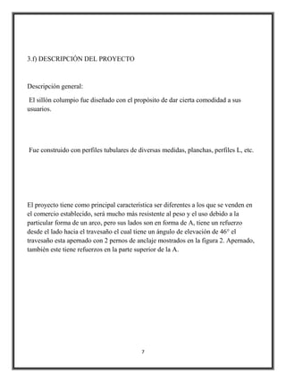 3.f) DESCRIPCIÓN DEL PROYECTO



Descripción general:

El sillón columpio fue diseñado con el propósito de dar cierta comodidad a sus
usuarios.




Fue construido con perfiles tubulares de diversas medidas, planchas, perfiles L, etc.




El proyecto tiene como principal característica ser diferentes a los que se venden en
el comercio establecido, será mucho más resistente al peso y el uso debido a la
particular forma de un arco, pero sus lados son en forma de A, tiene un refuerzo
desde el lado hacia el travesaño el cual tiene un ángulo de elevación de 46° el
travesaño esta apernado con 2 pernos de anclaje mostrados en la figura 2. Apernado,
también este tiene refuerzos en la parte superior de la A.




                                          7
 
