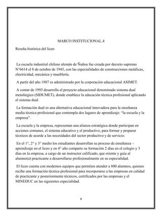 MARCO INSTITUCIONAL.4

Reseña histórica del liceo



 La escuela industrial chileno alemán de Ñuñoa fue creada por decreto supremo
N°6614 el 8 de octubre de 1943, con las especialidades de construcciones metálicas,
electricidad, mecánica y mueblería.

A partir del año 1987 es administrado por la corporación educacional ASIMET.

 A contar de 1993 desarrolla el proyecto educacional denominado sistema dual
metalúrgico (SIDUMET), donde establece la educación técnica profesional aplicando
el sistema dual.

 La formación dual es una alternativa educacional innovadora para la enseñanza
media técnica profesional que contempla dos lugares de aprendizaje: “la escuela y la
empresa”.

 La escuela y la empresa, representan una alianza estratégica donde participan en
acciones comunes, el sistema educativo y el productivo, para formar y preparar
técnicos de acurde a las necesidades del sector productivo y de servicio.

 En el 1°, 2° y 3° medio los estudiantes desarrollan su proceso de enseñanza –
aprendizaje en el liceo y en 4° año comparte su formación 2 días en el colegio y 3
días en la empresa, a cargo de un instructor calificado, que oriente y guía al
alumno(a) practicante a desarrollarse profesionalmente en su especialidad.

 El liceo cuenta con modernos equipos que permiten atender a 800 alumnos, quienes
recibe una formación técnica profesional para incorporarse a las empresas en calidad
de practicante y posteriormente técnicos, certificados por las empresas y el
MINEDUC en las siguientes especialidad.



                                          8
 