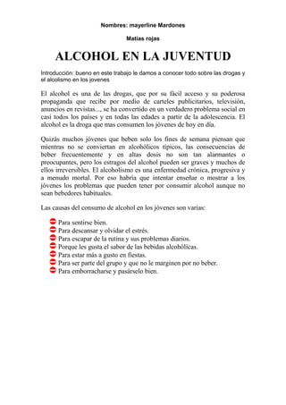 Nombres: mayerline Mardones

                                Matias rojas


     ALCOHOL EN LA JUVENTUD
Introducción: bueno en este trabajo le damos a conocer todo sobre las drogas y
el alcolismo en los jovenes

El alcohol es una de las drogas, que por su fácil acceso y su poderosa
propaganda que recibe por medio de carteles publicitarios, televisión,
anuncios en revistas..., se ha convertido en un verdadero problema social en
casi todos los países y en todas las edades a partir de la adolescencia. El
alcohol es la droga que mas consumen los jóvenes de hoy en día.

Quizás muchos jóvenes que beben solo los fines de semana piensan que
mientras no se conviertan en alcohólicos típicos, las consecuencias de
beber frecuentemente y en altas dosis no son tan alarmantes o
preocupantes, pero los estragos del alcohol pueden ser graves y muchos de
ellos irreversibles. El alcoholismo es una enfermedad crónica, progresiva y
a menudo mortal. Por eso habría que intentar enseñar o mostrar a los
jóvenes los problemas que pueden tener por consumir alcohol aunque no
sean bebedores habituales.

Las causas del consumo de alcohol en los jóvenes son varias:

      Para sentirse bien.
      Para descansar y olvidar el estrés.
      Para escapar de la rutina y sus problemas diarios.
      Porque les gusta el sabor de las bebidas alcohólicas.
      Para estar más a gusto en fiestas.
      Para ser parte del grupo y que no le marginen por no beber.
      Para emborracharse y pasárselo bien.
 