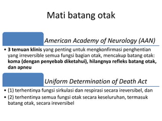 Mati batang otak
American Academy of Neurology (AAN)
• 3 temuan klinis yang penting untuk mengkonfirmasi penghentian
yang irreversible semua fungsi bagian otak, mencakup batang otak:
koma (dengan penyebab diketahui), hilangnya refleks batang otak,
dan apneu
Uniform Determination of Death Act
• (1) terhentinya fungsi sirkulasi dan respirasi secara ireversibel, dan
• (2) terhentinya semua fungsi otak secara keseluruhan, termasuk
batang otak, secara ireversibel
 