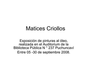 Matices Criollos Exposición de pinturas al óleo, realizada en el Auditorium de la Biblioteca Pública N ° 237 Puchuncaví Entre 05 -30 de septiembre 2008. 