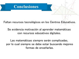 Conclusiones
Faltan recursos tecnológicos en los Centros Educativos.
Se evidencia motivación al aprender matemáticas
con recursos educativos digitales.
Las matemáticas siempre serán complicadas,
por lo cual siempre se debe estar buscando mejores
formas de enseñarlas.
 