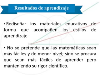 Resultados de aprendizaje
• Rediseñar los materiales educativos de
forma que acompañen los estilos de
aprendizaje.
• No se pretende que las matemáticas sean
más fáciles y de menor nivel; sino se procura
que sean más fáciles de aprender pero
manteniendo su rigor científico.
 