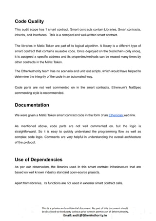 Code Quality
This audit scope has 1 smart contract. Smart contracts contain Libraries, Smart contracts,
inherits, and Interfaces. This is a compact and well-written smart contract.
The libraries in Matic Token are part of its logical algorithm. A library is a different type of
smart contract that contains reusable code. Once deployed on the blockchain (only once),
it is assigned a specific address and its properties/methods can be reused many times by
other contracts in the Matic Token.
The EtherAuthority team has no scenario and unit test scripts, which would have helped to
determine the integrity of the code in an automated way.
Code parts are not well commented on in the smart contracts. Ethereum’s NatSpec
commenting style is recommended.
Documentation
We were given a Matic Token smart contract code in the form of an Etherscan web link.
As mentioned above, code parts are not well commented on. but the logic is
straightforward. So it is easy to quickly understand the programming flow as well as
complex code logic. Comments are very helpful in understanding the overall architecture
of the protocol.
Use of Dependencies
As per our observation, the libraries used in this smart contract infrastructure that are
based on well known industry standard open-source projects.
Apart from libraries, its functions are not used in external smart contract calls.
 