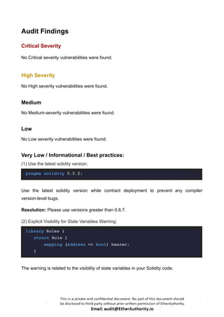 Audit Findings
Critical Severity
No Critical severity vulnerabilities were found.
High Severity
No High severity vulnerabilities were found.
Medium
No Medium-severity vulnerabilities were found.
Low
No Low severity vulnerabilities were found.
Very Low / Informational / Best practices:
(1) Use the latest solidity version:
pragma solidity 0.5.2;
Use the latest solidity version while contract deployment to prevent any compiler
version-level bugs.
Resolution: Please use versions greater than 0.8.7.
(2) Explicit Visibility for State Variables Warning:
library Roles {
struct Role {
mapping (address => bool) bearer;
}
The warning is related to the visibility of state variables in your Solidity code.
 