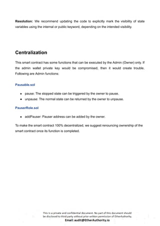 Resolution: We recommend updating the code to explicitly mark the visibility of state
variables using the internal or public keyword, depending on the intended visibility.
Centralization
This smart contract has some functions that can be executed by the Admin (Owner) only. If
the admin wallet private key would be compromised, then it would create trouble.
Following are Admin functions:
Pausable.sol
● pause: The stopped state can be triggered by the owner to pause.
● unpause: The normal state can be returned by the owner to unpause.
PauserRole.sol
● addPauser: Pauser address can be added by the owner.
To make the smart contract 100% decentralized, we suggest renouncing ownership of the
smart contract once its function is completed.
 
