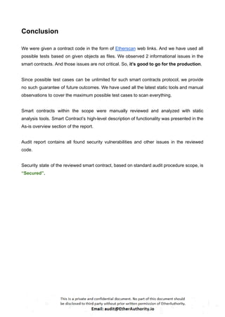 Conclusion
We were given a contract code in the form of Etherscan web links. And we have used all
possible tests based on given objects as files. We observed 2 informational issues in the
smart contracts. And those issues are not critical. So, it’s good to go for the production.
Since possible test cases can be unlimited for such smart contracts protocol, we provide
no such guarantee of future outcomes. We have used all the latest static tools and manual
observations to cover the maximum possible test cases to scan everything.
Smart contracts within the scope were manually reviewed and analyzed with static
analysis tools. Smart Contract’s high-level description of functionality was presented in the
As-is overview section of the report.
Audit report contains all found security vulnerabilities and other issues in the reviewed
code.
Security state of the reviewed smart contract, based on standard audit procedure scope, is
“Secured”.
 