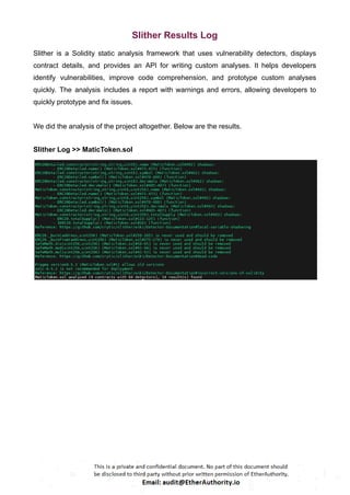 Slither Results Log
Slither is a Solidity static analysis framework that uses vulnerability detectors, displays
contract details, and provides an API for writing custom analyses. It helps developers
identify vulnerabilities, improve code comprehension, and prototype custom analyses
quickly. The analysis includes a report with warnings and errors, allowing developers to
quickly prototype and fix issues.
We did the analysis of the project altogether. Below are the results.
Slither Log >> MaticToken.sol
 
