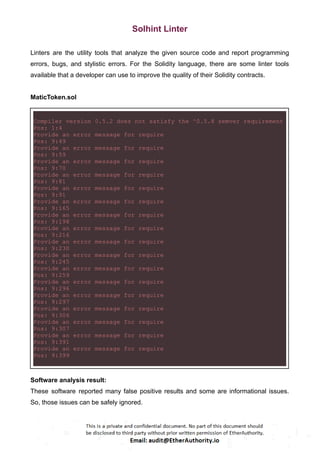 Solhint Linter
Linters are the utility tools that analyze the given source code and report programming
errors, bugs, and stylistic errors. For the Solidity language, there are some linter tools
available that a developer can use to improve the quality of their Solidity contracts.
MaticToken.sol
Compiler version 0.5.2 does not satisfy the ^0.5.8 semver requirement
Pos: 1:4
Provide an error message for require
Pos: 9:49
Provide an error message for require
Pos: 9:59
Provide an error message for require
Pos: 9:70
Provide an error message for require
Pos: 9:81
Provide an error message for require
Pos: 9:91
Provide an error message for require
Pos: 9:165
Provide an error message for require
Pos: 9:198
Provide an error message for require
Pos: 9:216
Provide an error message for require
Pos: 9:230
Provide an error message for require
Pos: 9:245
Provide an error message for require
Pos: 9:259
Provide an error message for require
Pos: 9:296
Provide an error message for require
Pos: 9:297
Provide an error message for require
Pos: 9:306
Provide an error message for require
Pos: 9:307
Provide an error message for require
Pos: 9:391
Provide an error message for require
Pos: 9:399
Software analysis result:
These software reported many false positive results and some are informational issues.
So, those issues can be safely ignored.
 