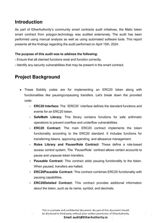 Introduction
As part of EtherAuthority’s community smart contracts audit initiatives, the Matic token
smart contract from polygon.technology was audited extensively. The audit has been
performed using manual analysis as well as using automated software tools. This report
presents all the findings regarding the audit performed on April 15th, 2024.
The purpose of this audit was to address the following:
- Ensure that all claimed functions exist and function correctly.
- Identify any security vulnerabilities that may be present in the smart contract.
Project Background
● These Solidity codes are for implementing an ERC20 token along with
functionalities like pausing/unpausing transfers. Let's break down the provided
code:
○ ERC20 Interface: The `IERC20` interface defines the standard functions and
events for an ERC20 token.
○ SafeMath Library: This library contains functions for safe arithmetic
operations to prevent overflow and underflow vulnerabilities.
○ ERC20 Contract: The main ERC20 contract implements the token
functionality according to the ERC20 standard. It includes functions for
transferring tokens, approving spending, and allowance management.
○ Roles Library and PauserRole Contract: These define a role-based
access control system. The `PauserRole` contract allows certain accounts to
pause and unpause token transfers.
○ Pausable Contract: This contract adds pausing functionality to the token.
When paused, transfers are halted.
○ ERC20Pausable Contract: This contract combines ERC20 functionality with
pausing capabilities.
○ ERC20Detailed Contract: This contract provides additional information
about the token, such as its name, symbol, and decimals.
 