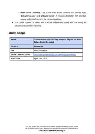 ○ MaticToken Contract: This is the main token contract that inherits from
`ERC20Pausable` and `ERC20Detailed`. It initializes the token with an initial
supply and mints tokens to the contract deployer.
● This code creates a token with ERC20 functionality along with the ability to
pause/unpause token transfers.
Audit scope
Name Code Review and Security Analysis Report for Matic
Token Smart Contract
Platform Ethereum
File MaticToken.sol
Smart Contract Code 0x7d1afa7b718fb893db30a3abc0cfc608aacfebb0
Audit Date April 15th, 2024
 