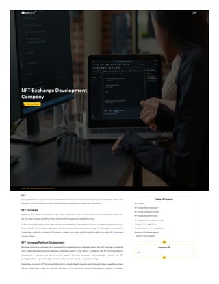 Home / Blog / NFT Exchange Development Company
NFT Exchange Development
Company
 Talk to our Expert
NFT
Non-fungible tokens are new types of crypto assets effectively contributing to the attributes involving uniqueness, immutability, collection, and
showcasing of individual intellectuals through definite marketplaces called the Non-fungible token marketplaces.
NFT Exchange
Right till the very instance Cryptosphere has begun finding new outreaches. Owing to its outreaches and plenty of upcoming inmates every
day, The crypto exchanges over different chains emerged with the prospect of serving different chains.
NFTs are the booming trends that solely reign over the current cryptosphere, Crypto aspirants are now on the lookout for an exclusive entity to
transact their NFTs. The exchange of digital assets and collectibles can be effectively carried out through NFT exchanges. If you are an active
Cryptopreneur looking for an efficient NFT Exchange to transact your assets, seek the help of the best in the market NFT Development
Company - Maticz.
NFT Exchange Platform Development
Blockchain technology implicates more uprises, and more applications are developed day by day. NFT Exchange is one of the
most widespread applications that glimpse a remarkable position in the industry. Considering this, NFT Exchange platform
development is considered the best commercial venture. This trend encourages more companies to launch their NFT
exchange platform. It generates higher returns for its owner, and its price is always blossoming.
Developing a top-notch NFT Exchange platform is not a simple thing. It requires a team of experts to get a superfine software
solution. Do you want to uplift your business? then band with the field-proven blockchain development company to develop a
Table Of Content

NFT Exchange
NFT Exchange Platform Development
NFT Exchange Development Company
NFT Exchange Development Process
NFT Exchange Platform Development Services
Features of NFT Exchange Platform
Security Features of the NFT Exchange Platform
Why Start an NFT Exchange Platform?
Various NFT Token Standards
Contact US
Name

 