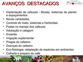 AVANÇOS DESTACADOS
• Implantação de cafezais - Mudas, sistemas de plantio
  e espaçamentos
• Novas variedades
• Controle do mato, sistemas e herbicidas
• Podas no manejo dos cafezais
• Adubação e calagem
• Enxertia
• Irrigação suplementar
• Pragas do cafeeiro
• Doenças do cafeeiro
• Eco-fisiologia: adaptação de espécies em ambientes
• Colheita e preparo do café
 