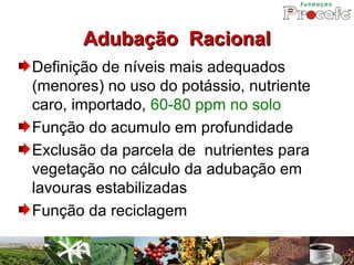 Adubação Racional
Definição de níveis mais adequados
(menores) no uso do potássio, nutriente
caro, importado, 60-80 ppm no solo
Função do acumulo em profundidade
Exclusão da parcela de nutrientes para
vegetação no cálculo da adubação em
lavouras estabilizadas
Função da reciclagem
 