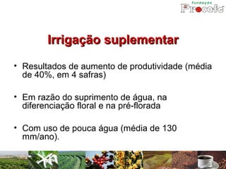 Irrigação suplementar
• Resultados de aumento de produtividade (média
  de 40%, em 4 safras)

• Em razão do suprimento de água, na
  diferenciação floral e na pré-florada

• Com uso de pouca água (média de 130
  mm/ano).
 