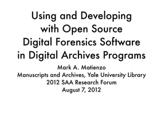 Using and Developing
      with Open Source
  Digital Forensics Software
in Digital Archives Programs
              Mark A. Matienzo
Manuscripts and Archives, Yale University Library
          2012 SAA Research Forum
                August 7, 2012
 