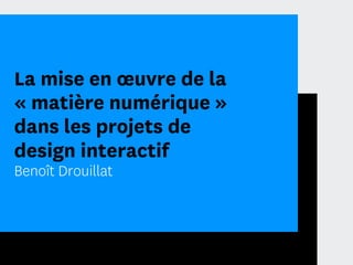 La mise en œuvre de la
« matière numérique »
dans les projets de
design interactif
Benoît Drouillat
 