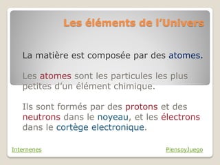Les éléments de l’Univers


   La matière est composée par des atomes.

   Les atomes sont les particules les plus
   petites d’un élément chimique.

   Ils sont formés par des protons et des
   neutrons dans le noyeau, et les électrons
   dans le cortège electronique.

Internenes                          PiensoyJuego
 