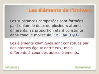 Les éléments de l’Univers

   Les substances composées sont formées
   par l’union de deux ou plusieurs atomes
   différents, sa proportion étant constante
   dans chaque mollécule. Ex. Eau (H2O)

   Les éléments chimiques sont constitués par
   des atomes égaux entre eux, mais
   différents à ceux des autres éléments.


Internenes                             PiensoyJuego
 