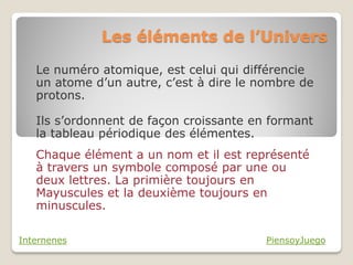 Les éléments de l’Univers

   Le numéro atomique, est celui qui différencie
   un atome d’un autre, c’est à dire le nombre de
   protons.

   Ils s’ordonnent de façon croissante en formant
   la tableau périodique des élémentes.
   Chaque élément a un nom et il est représenté
   à travers un symbole composé par une ou
   deux lettres. La primière toujours en
   Mayuscules et la deuxième toujours en
   minuscules.

Internenes                               PiensoyJuego
 