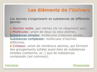 Les éléments de l’Univers
   Les atomes s’organissent en substances de différents
   genres:

    Atomes isolés: gaz inertes (ils ne réagissent pas).
    Mollécules: union de deux ou plus atomes.
   Substances simples: mollécules d’atomes pareils.
   Substances complexes: mollecules d’atomes
   différents.
    Cristaux: union de nombreux atomes, qui forment
   des groupements solides aussi bien de substances
   simples (carbonne, or…) que de substances
   compossés (sel commun).

Internenes                                    PiensoyJuego
 