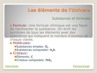Les éléments de l’Univers
                                   Substances et formules

    Formule: Une formule chimique est una façon
   de représenter la substance. On écrit les
   symboles de tous les éléments avec des
   subindices qui indiquent le nombre d’atomes de
   chaque classe.
    Mollécules:
       Substances simples: O2
       Substances composées: H20.
      Cristaux:
       Éléments: C
       Cristaux composées: FeS2

Internenes                                     PiensoyJuego
 