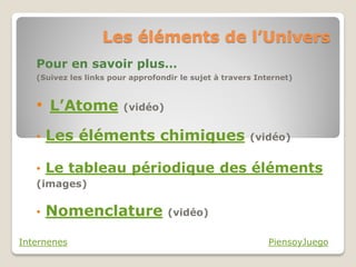 Les éléments de l’Univers
   Pour en savoir plus…
   (Suivez les links pour approfondir le sujet à travers Internet)



   • L’Atome (vidéo)
   •   Les éléments chimiques                          (vidéo)


   • Le tableau périodique des éléments
   (images)

   •   Nomenclature                (vidéo)

Internenes                                                  PiensoyJuego
 