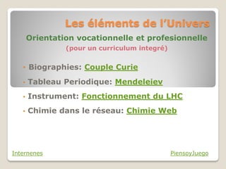 Les éléments de l’Univers
       Orientation vocationnelle et profesionnelle
                (pour un curriculum integré)


   • Biographies: Couple Curie

   •   Tableau Periodique: Mendeleiev
   •   Instrument: Fonctionnement du LHC
   •   Chimie dans le réseau: Chimie Web




Internenes                                     PiensoyJuego
 