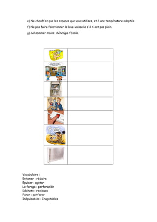 e) Ne chauffez que les espaces que vous utilisez, et à une température adaptée
f) Ne pas faire fonctionner le lave-vaisselle s'il n'est pas plein.
g) Consommer moins d’énergie fossile.
Vocabulaire :
Entamer : réduire
Epuiser : agotar
Le forage : perforación
Déchets : residuos
Forer : perforar
Inépuisables : Inagotables
 