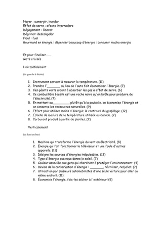 Noyer : sumergir, inundar
Effet de serre : efecto invernadero
Dégagement : liberar
Dégivrer: descongelar
Fioul : fuel
Gourmand en énergie : dépenser beaucoup d’énergie : consumir mucha energía
Et pour finaliser.......
Mots croisés
Horizontalement
(de gauche à droite)
1. Instrument servant à mesurer la température. (11)
2. Prendre l'_______ au lieu de l'auto fait économiser l'énergie. (7)
3. Ces géants verts aident à absorber les gaz à effet de serre. (6)
4. Ce combustible fossile est une roche noire qu'on brûle pour produire de
l'électricité. (7)
5. En mettant au_________ plutôt qu'à la poubelle, on économise l'énergie et
on conserve les ressources naturelles. (9)
6. Effort pour utiliser moins d'énergie; le contraire du gaspillage. (12)
7. Échelle de mesure de la température utilisée au Canada. (7)
8. Carburant produit à partir de plantes. (7)
Verticalement
(de haut en bas)
1. Machine qui transforme l'énergie du vent en électricité. (8)
2. Énergie qui fait fonctionner le téléviseur et une foule d'autres
appareils. (11)
3. Désigne les sources d'énergies inépuisables. (13)
4. Type d'énergie que nous donne le soleil. (7)
5. Couleur associée aux gens qui cherchent à protéger l'environnement. (4)
6. Devise de la conservation d'énergie : _______, réutiliser, recycler. (7)
7. Utilisation par plusieurs automobilistes d'une seule voiture pour aller au
même endroit. (11)
8. Économise l'énergie, fais-les sécher à l'extérieur! (9)
 