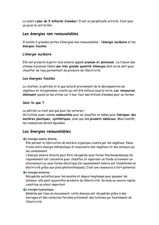 Le soleil a plus de 5 milliards d’années ! Il est en perpétuelle activité. C’est pour
ça qu’on le voit briller.
Les énergies non renouvelables
Il existe 2 grandes sortes d’énergies non renouvelables : l’énergie nucléaire et les
énergies fossiles.
L’énergie nucléaire
Elle est produite à partir d’un minerai appelé uranium et plutonium . La fission des
atomes d’uranium libère une très grande quantité d’énergie dont on se sert pour
chauffer de l’eau permettant de produire de l’électricité.
Les énergies fossiles
Le charbon, le pétrole et le gaz naturel proviennent de la décomposition de
végétaux et d’organismes vivants qui ont été enfouis sous la terre. Les ressources
diminuent quand on les utilise car il leur faut des millions d’années pour se former.
Sais-tu que ?
Le pétrole ce n’est pas que pour les voitures !
On l’utilise aussi comme combustible pour se chauffer et même pour fabriquer des
matières plastiques, synthétiques, ainsi que des produits médicaux. Mais bientôt,
les ressources seront épuisées.
Les énergies renouvelables
L’énergie solaire directe.
Elle permet la fabrication de matière organique vivante par les végétaux. Nous
tirons notre énergie métabolique et musculaire des végétaux et des animaux qui
les consomment.
L’énergie solaire directe peut être récupérée sous forme thermodynamique (le
rayonnement est concentré pour chauffer et vaporiser un fluide actionnant un
alternateur) ou sous forme électrique (le rayonnement solaire est transformé en
électricité grâce aux piles photovoltaïques). C’est une ressource à fort potentiel.
L’énergie éolienne.
Récupérée autrefois pour les moulins et depuis longtemps pour pousser les
bateaux, elle peut aujourd’hui produire de l’électricité. Sa mise en oeuvre rapide
constitue un atout important.
L’énergie hydraulique.
Générée par l’eau en mouvement, cette énergie est récupérée grâce à des
barrages et des conduites forcées actionnant des turbines qui fournissent de
l’électricité.
 