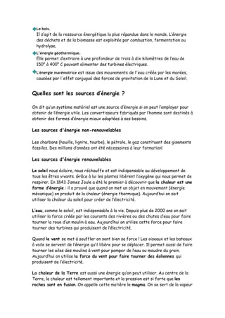 Le bois.
Il s’agit de la ressource énergétique la plus répandue dans le monde. L’énergie
des déchets et de la biomasse est exploitée par combustion, fermentation ou
hydrolyse.
L’énergie géothermique.
Elle permet d’extraire à une profondeur de trois à dix kilomètres de l’eau de
150° à 400° C pouvant alimenter des turbines électriques.
L'énergie marémotrice est issue des mouvements de l'eau créée par les marées,
causées par l'effet conjugué des forces de gravitation de la Lune et du Soleil.
Quelles sont les sources d’énergie ?
On dit qu’un système matériel est une source d’énergie si on peut l’employer pour
obtenir de l’énergie utile. Les convertisseurs fabriqués par l’homme sont destinés à
obtenir des formes d’énergie mieux adaptées à ses besoins.
Les sources d'énergie non-renouvelables
Les charbons (houille, lignite, tourbe), le pétrole, le gaz constituent des gisements
fossiles. Des millions d’années ont été nécessaires à leur formation!
Les sources d'énergie renouvelables
Le soleil nous éclaire, nous réchauffe et est indispensable au développement de
tous les êtres vivants. Grâce à lui les plantes libèrent l’oxygène qui nous permet de
respirer. En 1843 James Joule a été le premier à découvrir que la chaleur est une
forme d’énergie : il a prouvé que quand on met un objet en mouvement (énergie
mécanique) on produit de la chaleur (énergie thermique). Aujourd’hui on sait
utiliser la chaleur du soleil pour créer de l’électricité.
L’eau, comme le soleil, est indispensable à la vie. Depuis plus de 2000 ans on sait
utiliser la force créée par les courants des rivières ou des chutes d’eau pour faire
tourner la roue d’un moulin à eau. Aujourd’hui on utilise cette force pour faire
tourner des turbines qui produisent de l’électricité.
Quand le vent se met à souffler on sent bien sa force ! Les oiseaux et les bateaux
à voile se servent de l’énergie qu’il libère pour se déplacer. Il permet aussi de faire
tourner les ailes des moulins à vent pour pomper de l’eau ou moudre du grain.
Aujourd’hui on utilise la force du vent pour faire tourner des éoliennes qui
produisent de l’électricité.
La chaleur de la Terre est aussi une énergie qu’on peut utiliser. Au centre de la
Terre, la chaleur est tellement importante et la pression est si forte que les
roches sont en fusion. On appelle cette matière le magma. On se sert de la vapeur
 