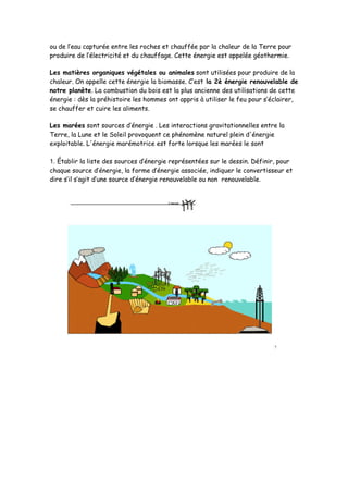 ou de l’eau capturée entre les roches et chauffée par la chaleur de la Terre pour
produire de l’électricité et du chauffage. Cette énergie est appelée géothermie.
Les matières organiques végétales ou animales sont utilisées pour produire de la
chaleur. On appelle cette énergie la biomasse. C’est la 2è énergie renouvelable de
notre planète. La combustion du bois est la plus ancienne des utilisations de cette
énergie : dès la préhistoire les hommes ont appris à utiliser le feu pour s’éclairer,
se chauffer et cuire les aliments.
Les marées sont sources d’énergie . Les interactions gravitationnelles entre la
Terre, la Lune et le Soleil provoquent ce phénomène naturel plein d'énergie
exploitable. L'énergie marémotrice est forte lorsque les marées le sont
1. Établir la liste des sources d’énergie représentées sur le dessin. Définir, pour
chaque source d’énergie, la forme d’énergie associée, indiquer le convertisseur et
dire s’il s’agit d’une source d’énergie renouvelable ou non renouvelable.
 