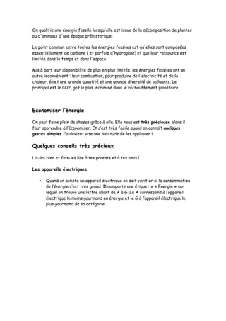 On qualifie une énergie fossile lorsqu'elle est issue de la décomposition de plantes
ou d'animaux d'une époque préhistorique.
Le point commun entre toutes les énergies fossiles est qu'elles sont composées
essentiellement de carbone ( et parfois d'hydrogène) et que leur ressource est
limitée dans le temps et dans l'espace.
Mis à part leur disponibilité de plus en plus limitée, les énergies fossiles ont un
autre inconvénient : leur combustion, pour produire de l'électricité et de la
chaleur, émet une grande quantité et une grande diversité de polluants. Le
principal est le CO2, gaz le plus incriminé dans le réchauffement planétaire.
Economiser l’énergie
On peut faire plein de choses grâce à elle. Elle nous est très précieuse alors il
faut apprendre à l’économiser. Et c’est très facile quand on connaît quelques
gestes simples. Ca devient vite une habitude de les appliquer !
Quelques conseils très précieux
Lis-les bien et fais-les lire à tes parents et à tes amis !
Les appareils électriques
 Quand on achète un appareil électrique on doit vérifier si la consommation
de l’énergie c’est très grand. Il comporte une étiquette « Energie » sur
lequel on trouve une lettre allant de A à G. Le A correspond à l’appareil
électrique le moins gourmand en énergie et le G à l’appareil électrique le
plus gourmand de sa catégorie.
 