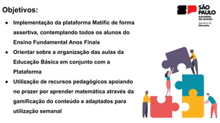 Objetivos:
● Implementação da plataforma Matific de forma
assertiva, contemplando todos os alunos do
Ensino Fundamental Anos Finais
● Orientar sobre a organização das aulas da
Educação Básica em conjunto com a
Plataforma​
● ​Utilização de recursos pedagógicos apoiando
no prazer por aprender matemática através da
gamificação do conteúdo e adaptados para
utilização semanal
 
