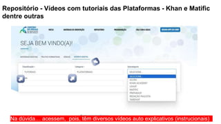 Repositório - Vídeos com tutoriais das Plataformas - Khan e Matific
dentre outras
Na dúvida… acessem, pois, têm diversos vídeos auto explicativos (instrucionais)
 