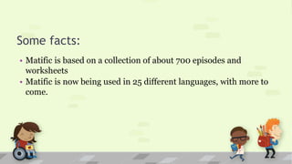 Some facts:
• Matific is based on a collection of about 700 episodes and
worksheets
• Matific is now being used in 25 different languages, with more to
come.
 