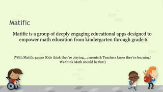 Matific
Matific is a group of deeply engaging educational apps designed to
empower math education from kindergarten through grade 6.
(With Matific games Kids think they're playing....parents & Teachers know they're learning!
We think Math should be fun!)
 